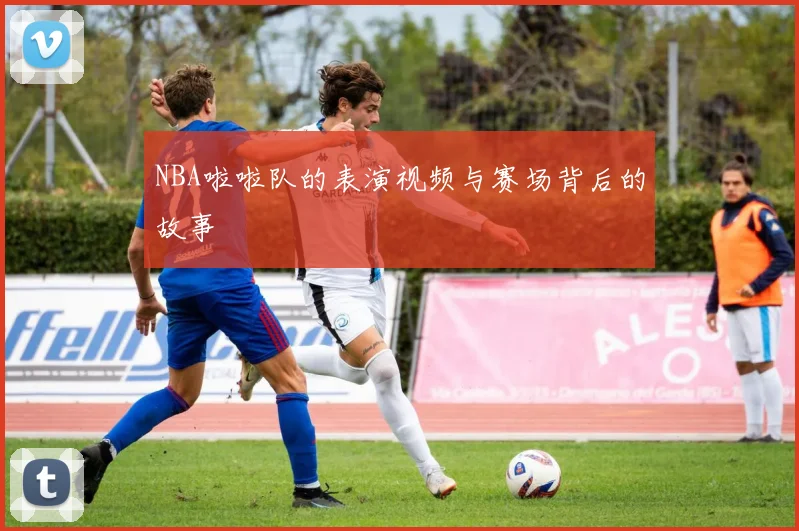 NBA啦啦队的表演视频与赛场背后的故事