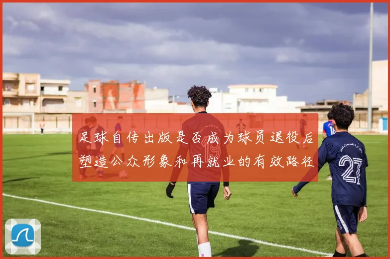 足球自传出版是否成为球员退役后塑造公众形象和再就业的有效路径