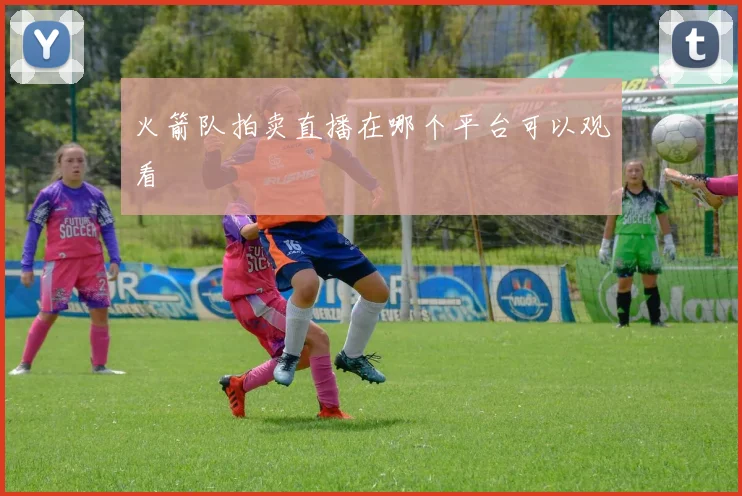 火箭队拍卖直播在哪个平台可以观看