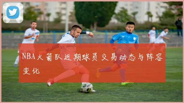 NBA火箭队近期球员交易动态与阵容变化