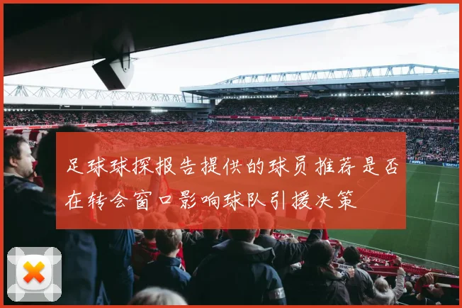 足球球探报告提供的球员推荐是否在转会窗口影响球队引援决策