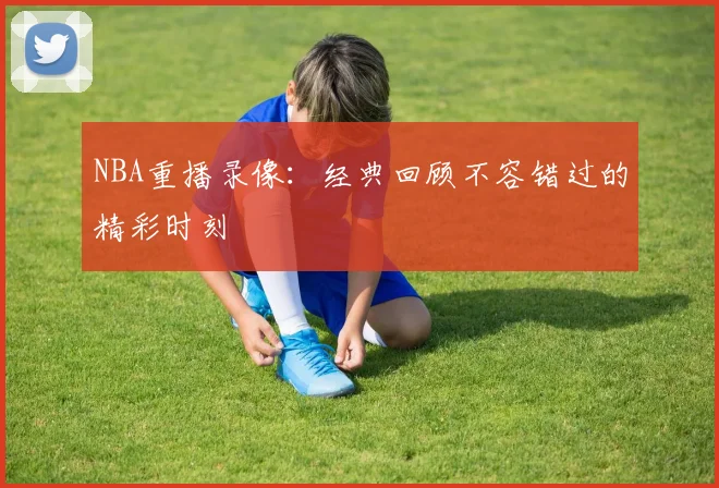 NBA重播录像:经典回顾不容错过的精彩时刻